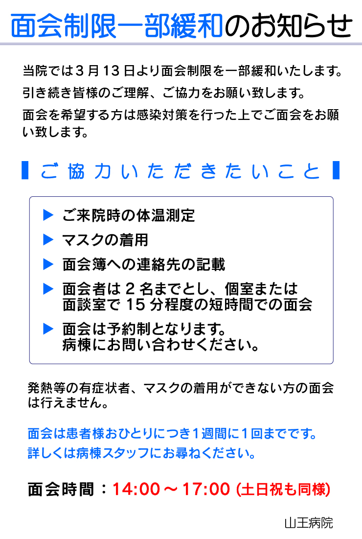 面会制限一部緩和のお知らせ
当院では3月13日より面会制限を一部緩和いたします。
引き続き皆様のご理解、ご協力をお願い致します。 面会を希望する方は感染対策を行った上でご面会をお願い致します。

ご協力いただきたいこと
◆ご来院時の体温測定
◆マスクの着用
◆面会簿への連絡先の記載
◆面会者は２名までとし、個室または面談室で1５分程度の短時間での面会
◆面会は予約制となります。病棟にお問い合わせください

発熱等の有症状者、マスクの着用ができない方の面会は行えません。
面会は患者様おひとりにつき１週間に１回までです。詳しくは病棟スタッフにお尋ねください。

面会時間：14:00～17:00 (土日祝も同様)  山王病院